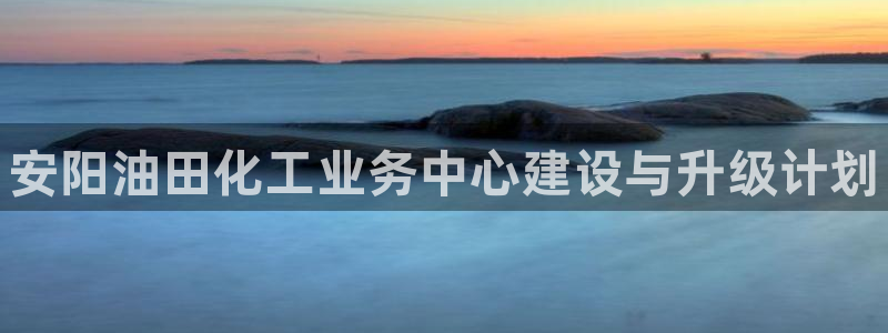 天辰平台注册稳定通道推荐：安阳油田化工业务中心建设与升级计划